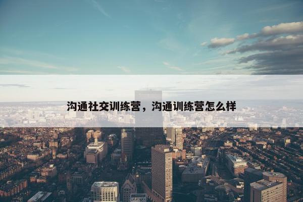 沟通社交训练营，沟通训练营怎么样