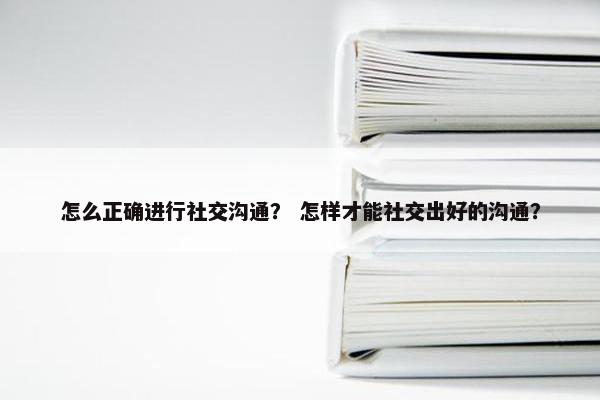 怎么正确进行社交沟通？ 怎样才能社交出好的沟通？