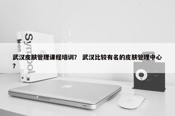 武汉皮肤管理课程培训？ 武汉比较有名的皮肤管理中心？