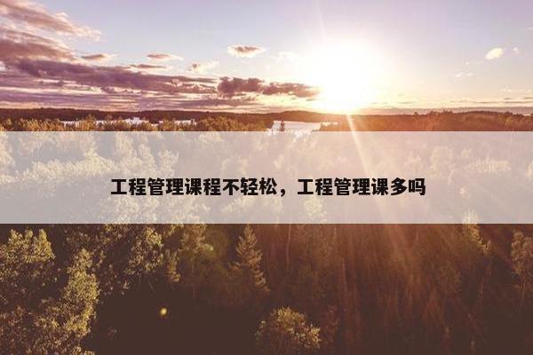 工程管理课程不轻松，工程管理课多吗
