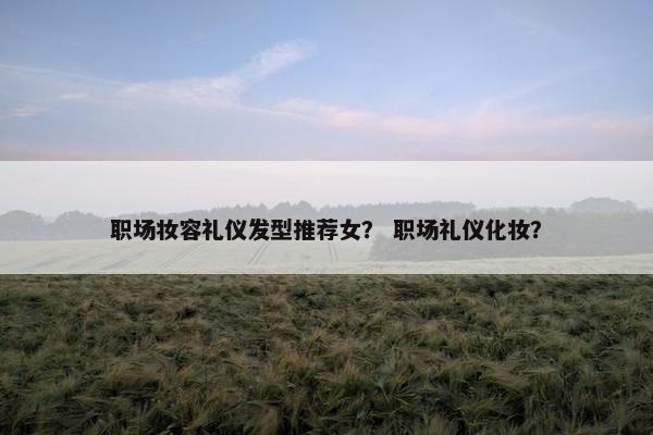 职场妆容礼仪发型推荐女？ 职场礼仪化妆？