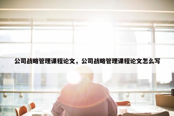 公司战略管理课程论文，公司战略管理课程论文怎么写