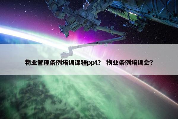 物业管理条例培训课程ppt？ 物业条例培训会？