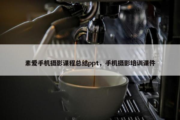 素爱手机摄影课程总结ppt，手机摄影培训课件