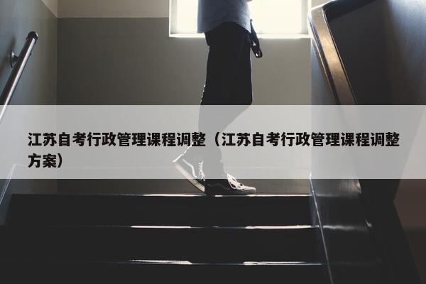 江苏自考行政管理课程调整（江苏自考行政管理课程调整方案）