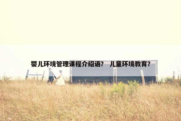 婴儿环境管理课程介绍语？ 儿童环境教育？