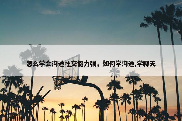 怎么学会沟通社交能力强，如何学沟通,学聊天