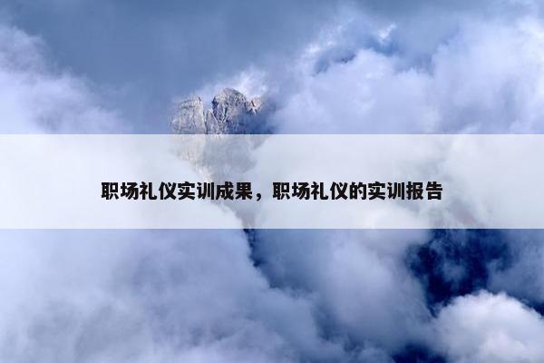 职场礼仪实训成果，职场礼仪的实训报告