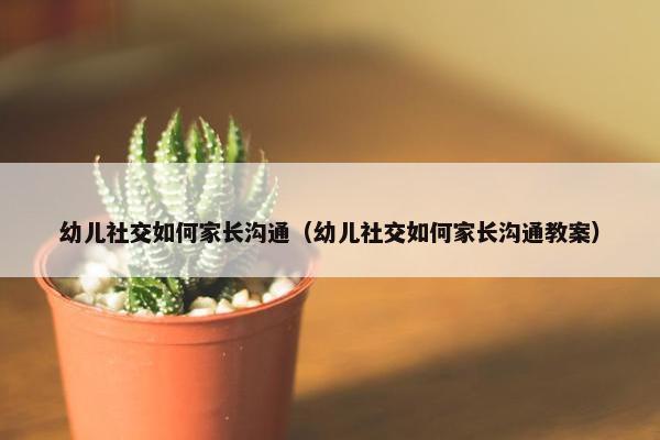 幼儿社交如何家长沟通（幼儿社交如何家长沟通教案）