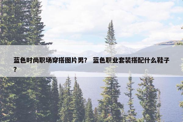 蓝色时尚职场穿搭图片男？ 蓝色职业套装搭配什么鞋子？