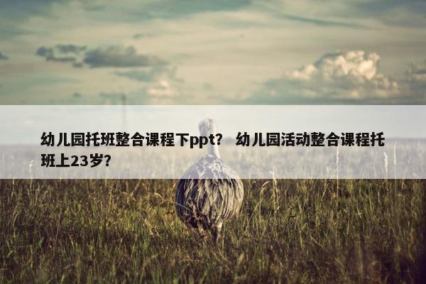 幼儿园托班整合课程下ppt？ 幼儿园活动整合课程托班上23岁？