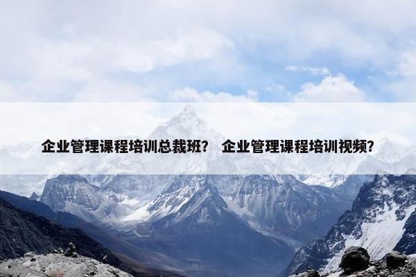 企业管理课程培训总裁班？ 企业管理课程培训视频？