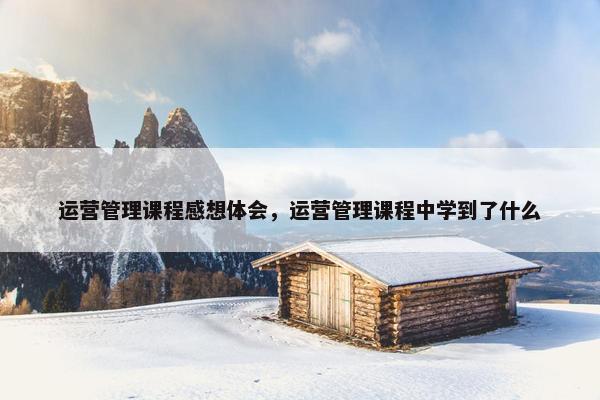 运营管理课程感想体会，运营管理课程中学到了什么