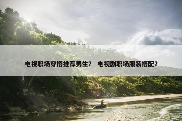 电视职场穿搭推荐男生？ 电视剧职场服装搭配？
