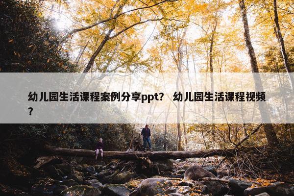 幼儿园生活课程案例分享ppt？ 幼儿园生活课程视频？