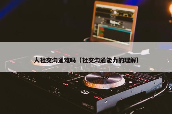 人社交沟通难吗（社交沟通能力的理解）