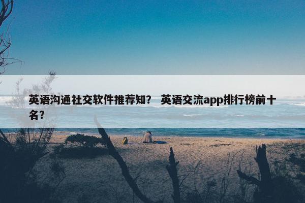 英语沟通社交软件推荐知？ 英语交流app排行榜前十名？