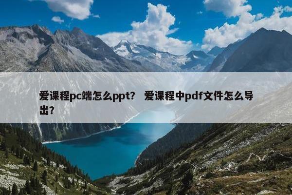 爱课程pc端怎么ppt？ 爱课程中pdf文件怎么导出？