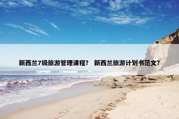 新西兰7级旅游管理课程？ 新西兰旅游计划书范文？