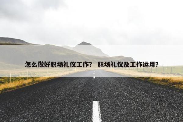 怎么做好职场礼仪工作？ 职场礼仪及工作运用？