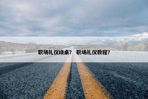 职场礼仪绕桌？ 职场礼仪教程？