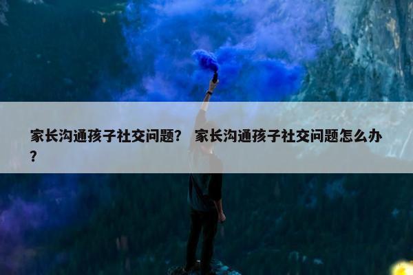 家长沟通孩子社交问题？ 家长沟通孩子社交问题怎么办？