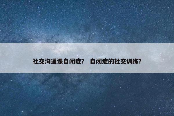 社交沟通课自闭症？ 自闭症的社交训练？