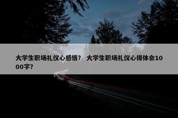 大学生职场礼仪心感悟？ 大学生职场礼仪心得体会1000字？