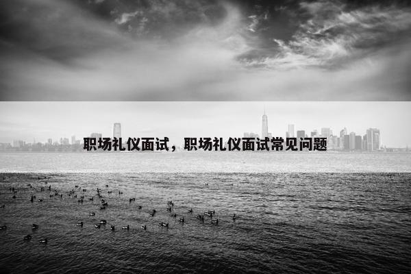 职场礼仪面试，职场礼仪面试常见问题