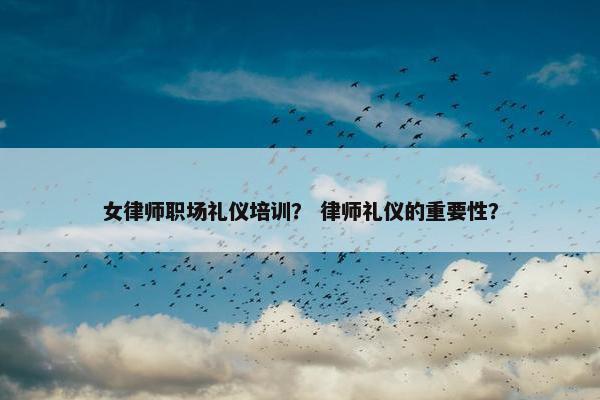女律师职场礼仪培训？ 律师礼仪的重要性？