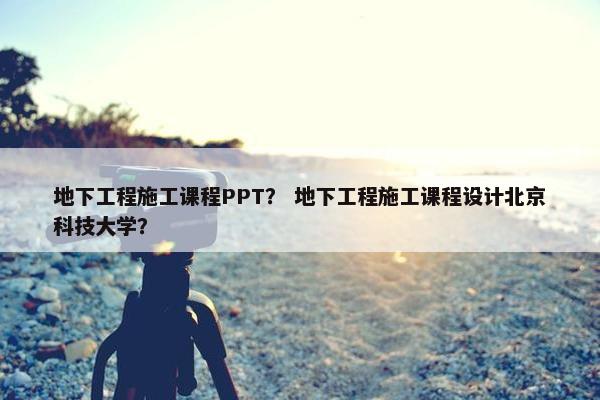 地下工程施工课程PPT？ 地下工程施工课程设计北京科技大学？