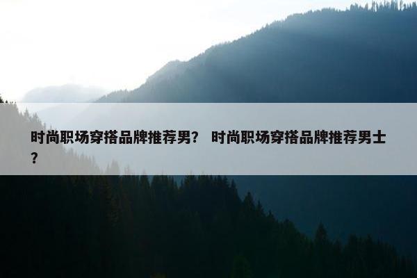 时尚职场穿搭品牌推荐男？ 时尚职场穿搭品牌推荐男士？