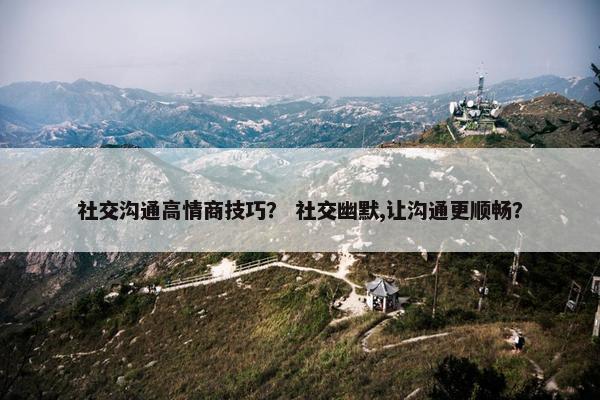 社交沟通高情商技巧？ 社交幽默,让沟通更顺畅？