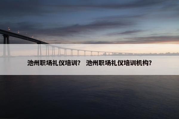 池州职场礼仪培训？ 池州职场礼仪培训机构？