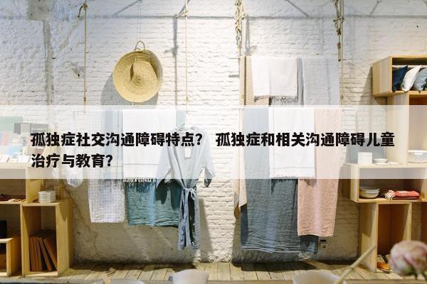 孤独症社交沟通障碍特点？ 孤独症和相关沟通障碍儿童治疗与教育？