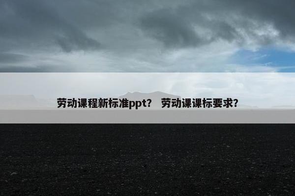 劳动课程新标准ppt？ 劳动课课标要求？