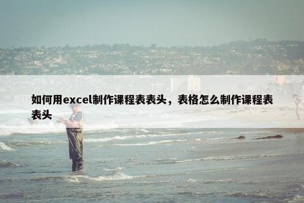 如何用excel制作课程表表头，表格怎么制作课程表表头