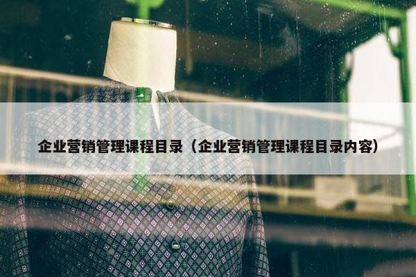 企业营销管理课程目录（企业营销管理课程目录内容）