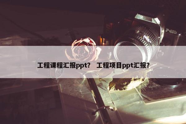 工程课程汇报ppt？ 工程项目ppt汇报？