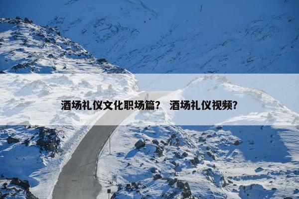 酒场礼仪文化职场篇？ 酒场礼仪视频？