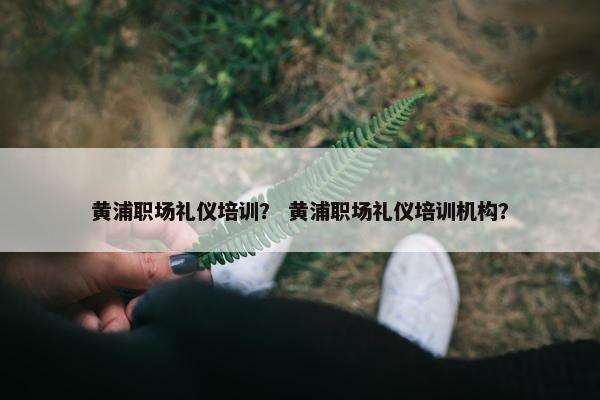 黄浦职场礼仪培训？ 黄浦职场礼仪培训机构？