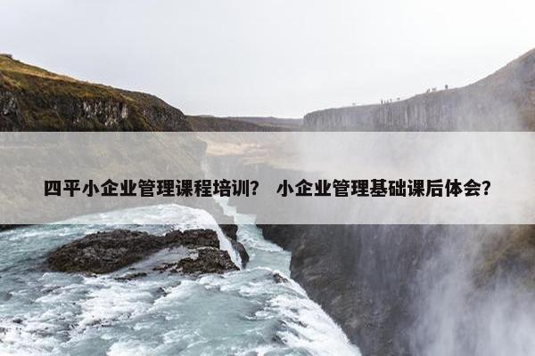 四平小企业管理课程培训？ 小企业管理基础课后体会？
