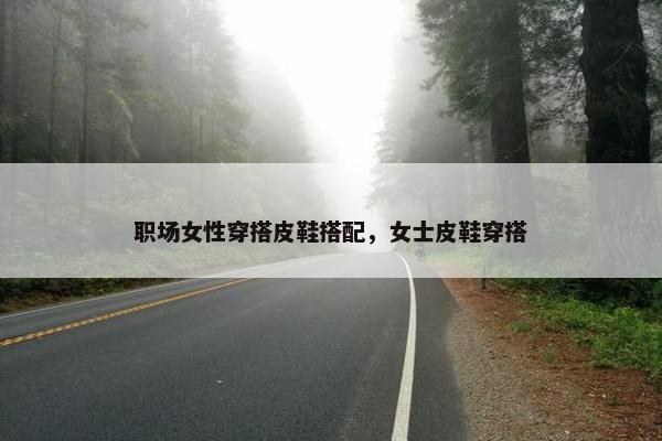 职场女性穿搭皮鞋搭配，女士皮鞋穿搭