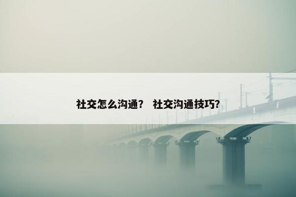 社交怎么沟通？ 社交沟通技巧？