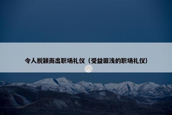 令人脱颖而出职场礼仪（受益匪浅的职场礼仪）
