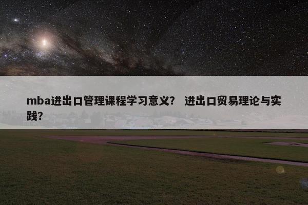 mba进出口管理课程学习意义？ 进出口贸易理论与实践？