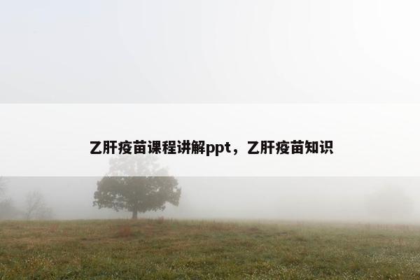 乙肝疫苗课程讲解ppt，乙肝疫苗知识