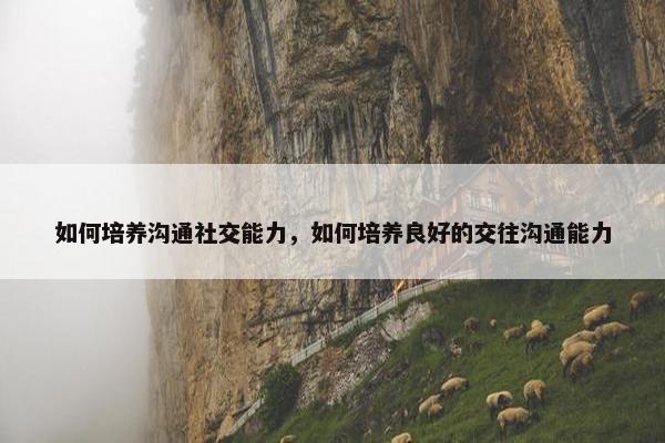 如何培养沟通社交能力，如何培养良好的交往沟通能力