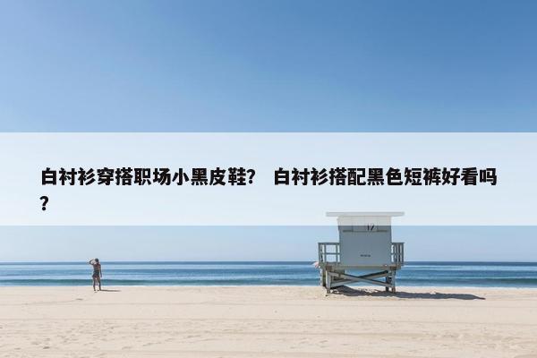 白衬衫穿搭职场小黑皮鞋？ 白衬衫搭配黑色短裤好看吗？