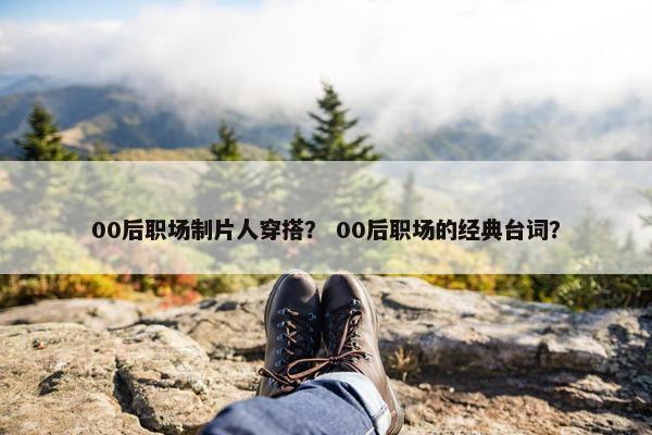 00后职场制片人穿搭？ 00后职场的经典台词？